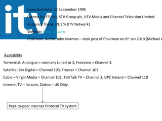 Launched date: 22 September 1995 Owned By: ITV plc, STV Group plc, UTV Media and Channel Television Limited. Audience Share: 19.1 % (ITV Network) Webiste:  www.itv.com Chairman: Archie John Norman – took post of Chairman on 8 th  Jan 2010 (Michael Grade 2007-2009) Availability Terrestrial: Analogue = normally tuned to 3, Freeview = Channel 3. Satellite: Sky Digital = Channel 103, Freesat = Channel 103 Cable – Virgin Media = Channel 103, TalkTalk TV = Channel 3, UPC Ireland = Channel 110 Internet TV – itv.com, Zattoo – UK Only. Peer-to-peer Internet Protocol TV system 