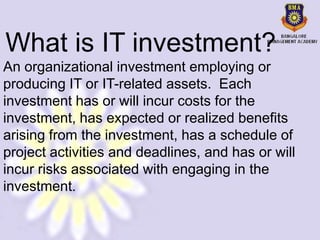 What is IT investment?
An organizational investment employing or
producing IT or IT-related assets. Each
investment has or will incur costs for the
investment, has expected or realized benefits
arising from the investment, has a schedule of
project activities and deadlines, and has or will
incur risks associated with engaging in the
investment.
 