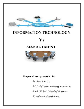        INFORMATION TECHNOLOGY <br />                                             Vs <br />                           MANAGEMENT <br />                       <br />                      Prepared and presented by <br />M. Kavyaarasi,<br />PGDM (I year learning associate),<br />Park Global School of Business              <br />                                    Excellence, Coimbatore.<br />INFORMATION TECHNOLOGY Vs MANAGEMENT <br />Introduction:<br />Everyone knows “What is Informational Technology?” and “What is Management?”, But how can we compare the Information Technology and the Management? This case made me to write this article.<br /> As a management student, I supposed to find the correlation between the Information Technology and the Management in the business circle. Here I take three components in Information technology such as multimedia, networking and programming language for comparing the managerial activities in an organization. <br />Multimedia Vs Management:<br />Innovation is the best and right word to relate the multimedia and management. Multimedia plays a vital role in film industry. The entry of new multimedia creatures like Avatar, Tinker bell and number of technical films were came into the cinema world. The new creators are always welcomed with their innovations.<br />Likewise, there are number of management concepts which was discovered by management gurus exist in business field. Though some existence of management concepts, there are new innovative techniques also arising in today’s business field. For example, Tata automobile industry introduced Tata nano car for covering the middle segment people, Dove introduced Dove men +care for inviting the male segment.<br />Networking Vs Management:<br />While think about networking Vs management, the things which are come to our mind are flow of information, information sharing and controlling. Collection of autonomous computers interconnected by means of cable and capability of sharing the information between each other is called networking. It consists of clients and server.    Group of individuals working together by sharing the work to attain the specific goal is called team in an organization. Team consists of leader and team members. <br />Allotting particular task for the team members, controlling the activities of the team members in the environment inside the organization, supplying resource for performing the allotted task, taking decision according to the appropriate situation are the job of a leader in a team. In networking, server act like a leader which share the data for performing certain task from its database, control all activities performed by the clients while sharing the data from the server, decide to share the data according to the time priorities.<br />Programming language Vs Management:<br />Programming language is used for creating software for create business applications, mobile technology, create programming chip for controlling the performance of the technical machine which have artificial intelligent such as robot and for several new technologies. There are two types of programming language. They are Procedure Oriented Programming language (POP’s) and Object Oriented Programming language (OOP’s). In IT industries, there are three types of management structure in programming team. They are democratic team, chief programmer team and hierarchical team (source: software engineering concept by Richard. E. Fairley). <br />Let’s see the comparison between these two languages with these three management structures.<br />POP’s Vs Managerial activities:<br />We can relate the management with programming language by its structure of the program and the information flow of the program. According to Procedure Oriented Programming Language, “function” is a part of a program which is used to perform a particular task. “Main function” is also a function which manages the execution of its subordinate functions. These subordinate functions are individualistic in nature. It can communicate only with the main function but not with the other subordinate functions. <br />Here I compare this Procedure Oriented Programming language with chief programmer team structure.<br />Chief programmer team:<br />                    Chief programmerSubordinates<br />This is the structure of the chief programmer team. The communication flow denotes that the communication is only between the chief programmer and the subordinates but not within the neighboring subordinates. The chief programmer designs the product and makes all technical decision. Work is allotted to the individual programmers by the chief programmer.<br />OOP’s Vs Managerial activities:<br />In Object Oriented Programming language, the functions are interconnected with each other and it is collected in the name of “class” which acts as a subordinate for the main function. Here I compare the main function, class and function with project leader, senior programmer and junior programmer of hierarchical team structure in IT industry.<br />Hierarchical team structure:<br />                  Project leaderSenior programmerJunior programmer<br />In hierarchical team structure, the communication flow start with project leader and end with junior programmers. Senior programmers act as a intermediary like “class” in the OOP’s and he or she allotted the work to the junior programmers at the same time he or she controlled by project leader.<br />Democratic team structure:<br />         Team members<br />In this structure, every team member acts as both leader and the team member and each team member in the team communicate with each other like functions in the OOP’s language. But the performance of the team member cannot be controlled by anyone. Because there is no leader for control the activities of the team member. <br />From these statements, I want to conclude that we can compare the information technology with management with its relative qualities and characterization. <br />