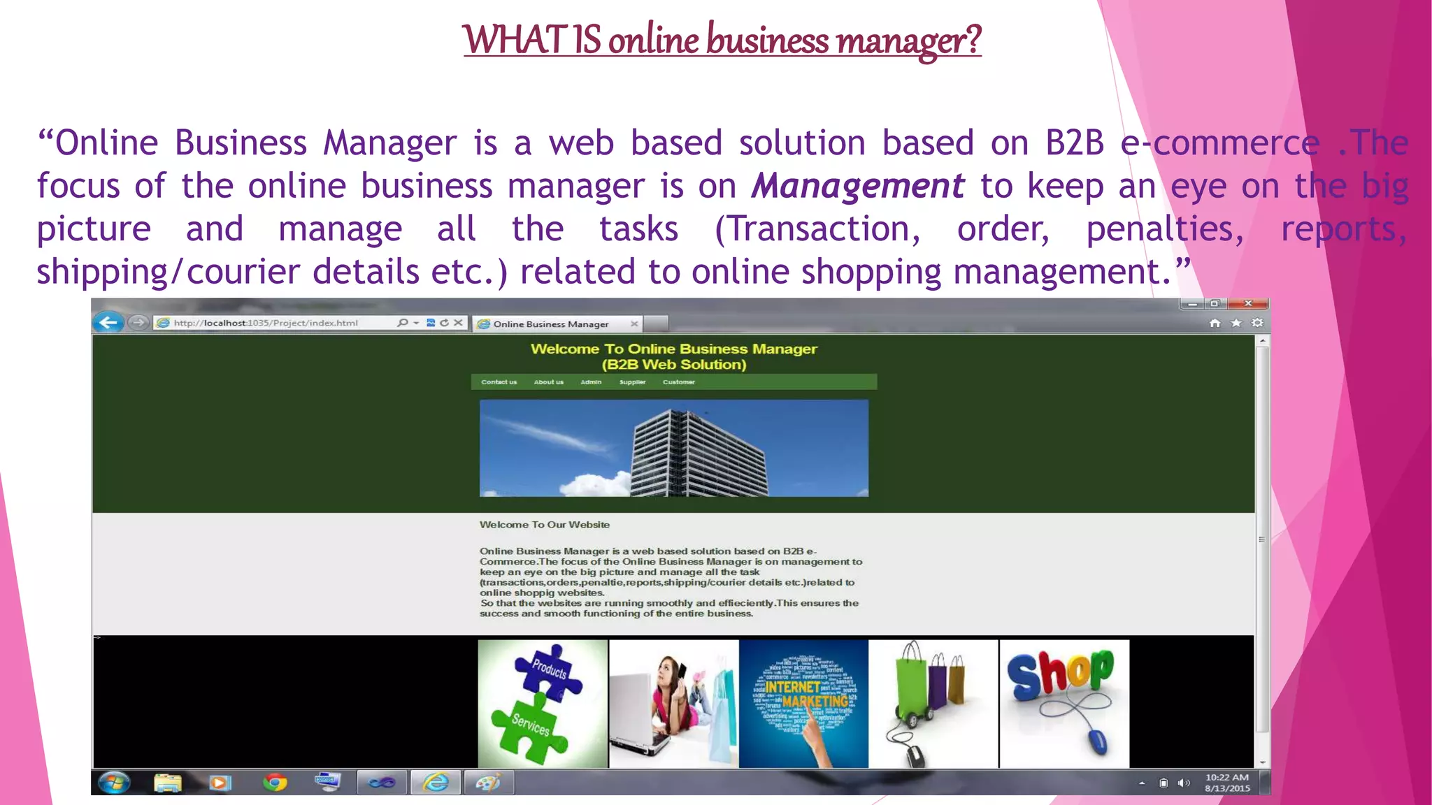 WHAT IS online business manager?
“Online Business Manager is a web based solution based on B2B e-commerce .The
focus of the online business manager is on Management to keep an eye on the big
picture and manage all the tasks (Transaction, order, penalties, reports,
shipping/courier details etc.) related to online shopping management.”
 