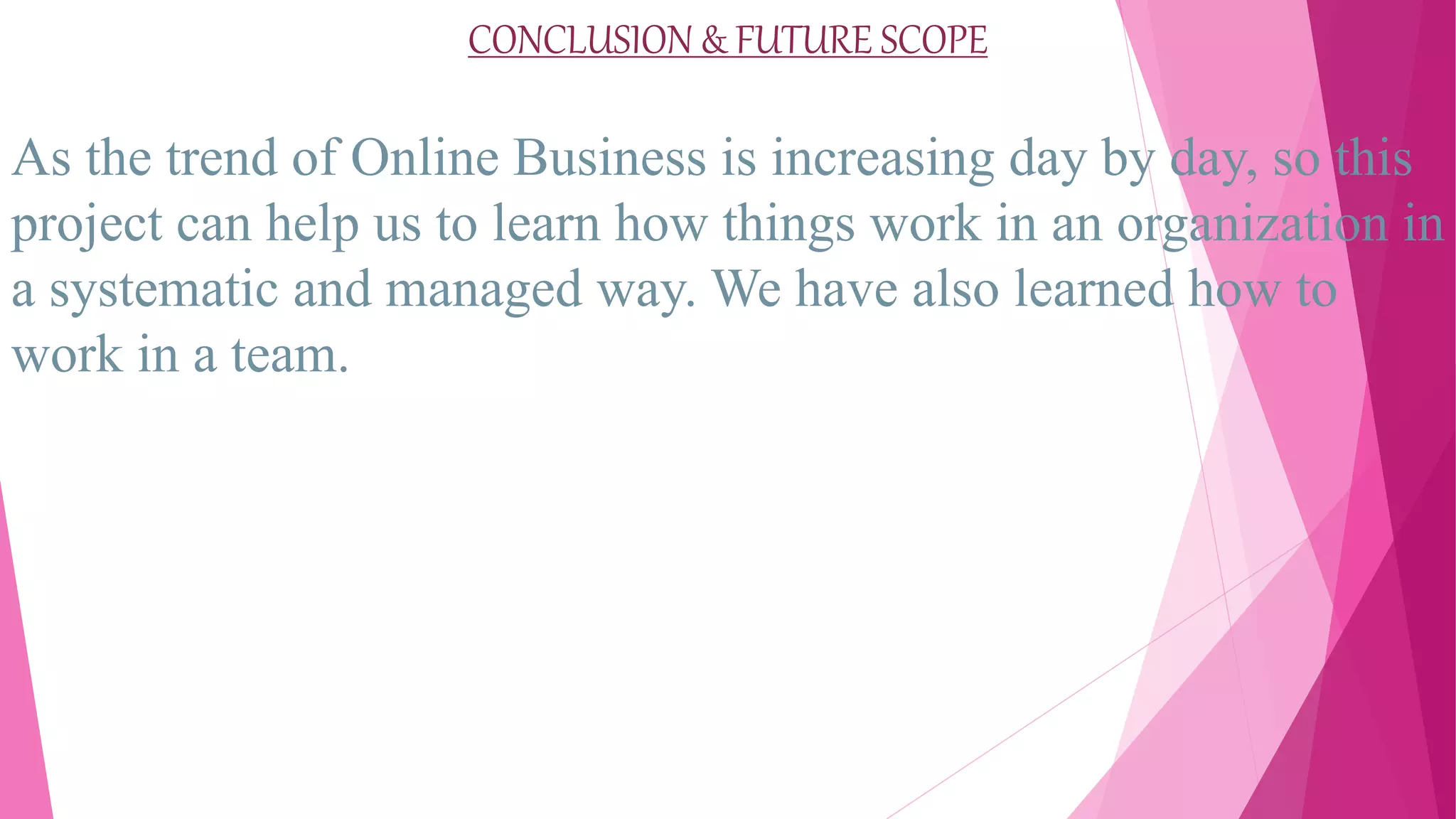 CONCLUSION & FUTURE SCOPE
As the trend of Online Business is increasing day by day, so this
project can help us to learn how things work in an organization in
a systematic and managed way. We have also learned how to
work in a team.
 