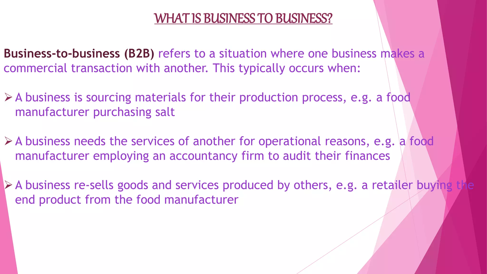 WHATIS BUSINESS TO BUSINESS?
Business-to-business (B2B) refers to a situation where one business makes a
commercial transaction with another. This typically occurs when:
A business is sourcing materials for their production process, e.g. a food
manufacturer purchasing salt
A business needs the services of another for operational reasons, e.g. a food
manufacturer employing an accountancy firm to audit their finances
A business re-sells goods and services produced by others, e.g. a retailer buying the
end product from the food manufacturer
 