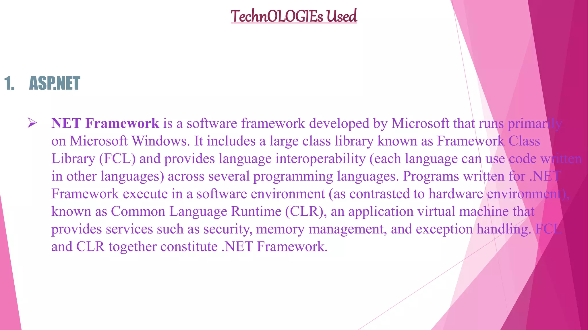 TechnOLOGIEs Used
1. ASP.NET
 NET Framework is a software framework developed by Microsoft that runs primarily
on Microsoft Windows. It includes a large class library known as Framework Class
Library (FCL) and provides language interoperability (each language can use code written
in other languages) across several programming languages. Programs written for .NET
Framework execute in a software environment (as contrasted to hardware environment),
known as Common Language Runtime (CLR), an application virtual machine that
provides services such as security, memory management, and exception handling. FCL
and CLR together constitute .NET Framework.
 
