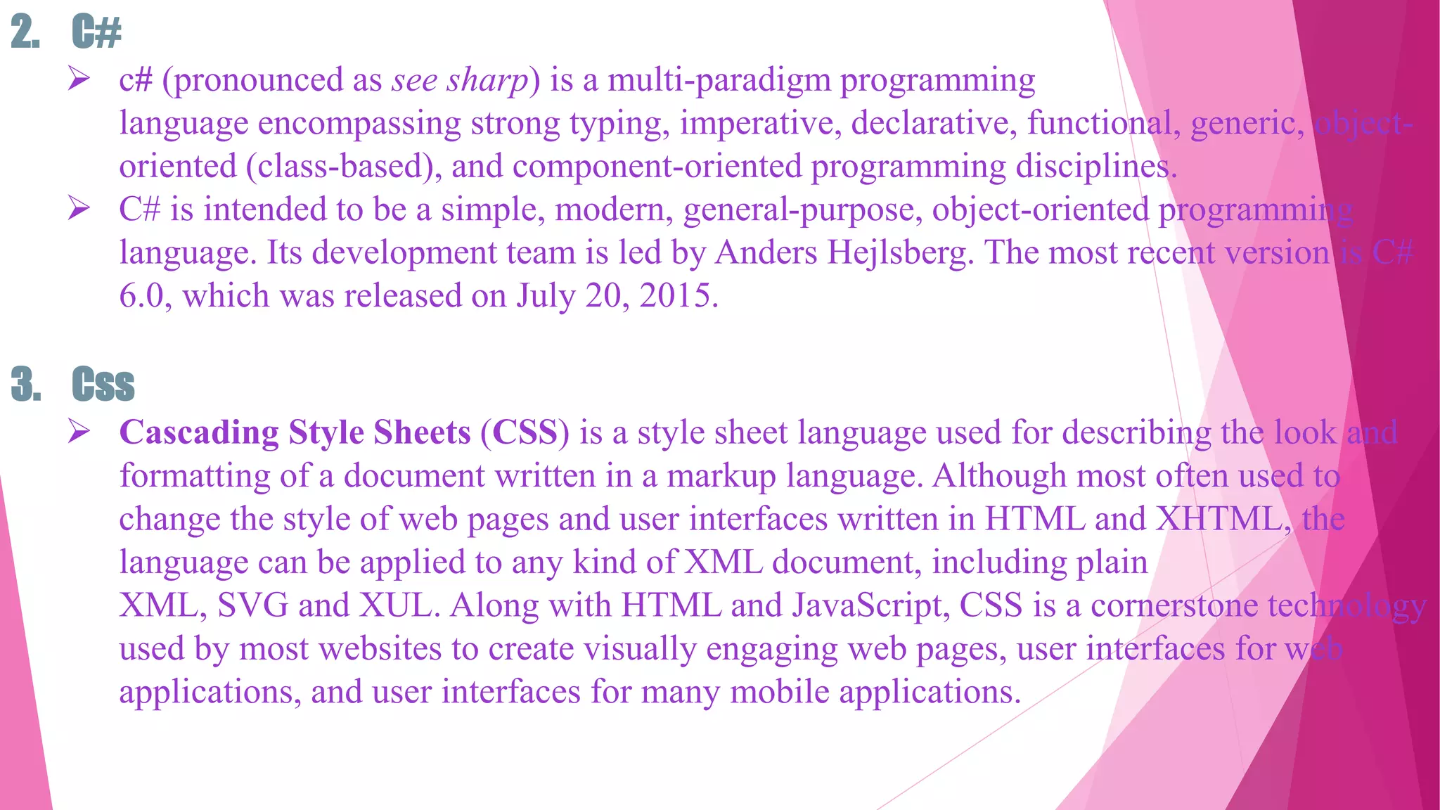 2. C#
 c# (pronounced as see sharp) is a multi-paradigm programming
language encompassing strong typing, imperative, declarative, functional, generic, object-
oriented (class-based), and component-oriented programming disciplines.
 C# is intended to be a simple, modern, general-purpose, object-oriented programming
language. Its development team is led by Anders Hejlsberg. The most recent version is C#
6.0, which was released on July 20, 2015.
3. Css
 Cascading Style Sheets (CSS) is a style sheet language used for describing the look and
formatting of a document written in a markup language. Although most often used to
change the style of web pages and user interfaces written in HTML and XHTML, the
language can be applied to any kind of XML document, including plain
XML, SVG and XUL. Along with HTML and JavaScript, CSS is a cornerstone technology
used by most websites to create visually engaging web pages, user interfaces for web
applications, and user interfaces for many mobile applications.
 