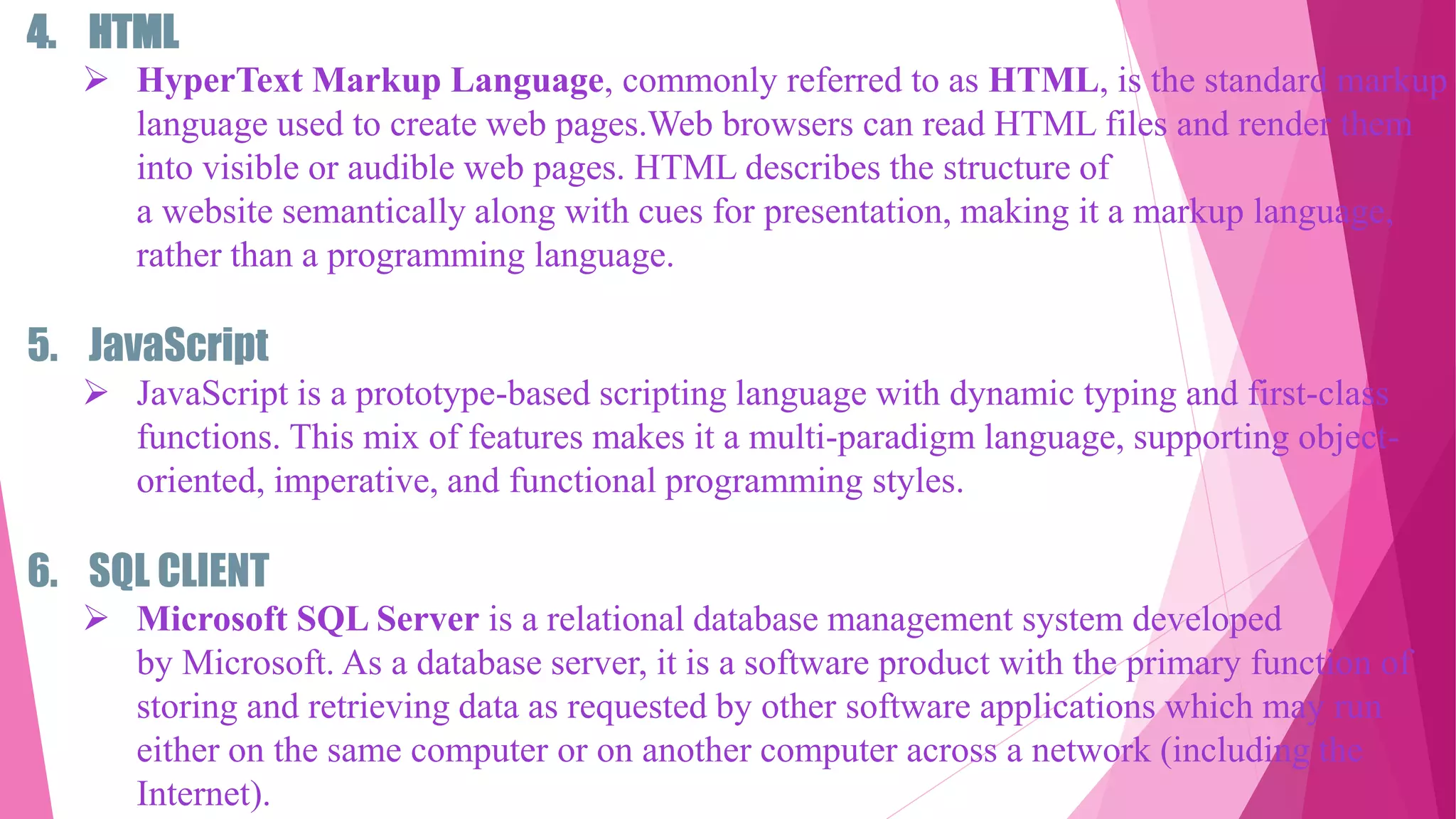 4. HTML
 HyperText Markup Language, commonly referred to as HTML, is the standard markup
language used to create web pages.Web browsers can read HTML files and render them
into visible or audible web pages. HTML describes the structure of
a website semantically along with cues for presentation, making it a markup language,
rather than a programming language.
5. JavaScript
 JavaScript is a prototype-based scripting language with dynamic typing and first-class
functions. This mix of features makes it a multi-paradigm language, supporting object-
oriented, imperative, and functional programming styles.
6. SQL CLIENT
 Microsoft SQL Server is a relational database management system developed
by Microsoft. As a database server, it is a software product with the primary function of
storing and retrieving data as requested by other software applications which may run
either on the same computer or on another computer across a network (including the
Internet).
 