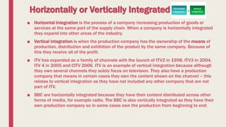 Horizontally or Vertically Integrated
■ Horizontal integration is the process of a company increasing production of goods or
services at the same part of the supply chain. When a company is horizontally integrated
they expand into other areas of the industry.
■ Vertical integration is when the production company has the ownership of the means of
production, distribution and exhibition of the product by the same company. Because of
this they receive all of the profit.
■ ITV has expanded as a family of channels with the launch of ITV2 in 1998, ITV3 in 2004,
ITV 4 in 2005 and CITV 2006. ITV is an example of vertical integration because although
they own several channels they solely focus on television. They also have a production
company that means in certain cases they own the content shown on the channel – this
relates to vertical integration as they have not included any other company that are not
part of ITV.
■ BBC are horizontally integrated because they have their content distributed across other
forms of media, for example radio. The BBC is also vertically integrated as they have their
own production company so in some cases own the production from beginning to end.
 