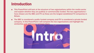 Introduction
■ This PowerPoint will look at the structure of two organisations within the media sector
and explain whether they are publicly or commercially funded. The two organisations I
have chosen are the BBC and ITV as these are the longest established TV companies in
Britain.
■ The BBC is considered a public funded company and ITV is considered a private funded
company. In this PowerPoint I will compare the two organisations and highlight the
similarities and differences between them.
 