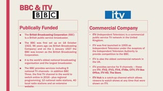 BBC & ITV
Publically Funded
■ The British Broadcasting Corporation (BBC)
is a British public service broadcaster.
■ The BBC was first set up on 18 October
1922, 96 years ago (as British Broadcasting
Company) and on the 1 January 1927 the
BBC was known as the British Broadcasting
Corporation.
■ It is the world's oldest national broadcasting
organisation and the largest broadcaster.
■ The BBC provides services including 9
national TV channels - in addition BBC
Three, the first TV channel in the world to
switch online in 2016 - plus regional
programming, 10 national radio stations, 40
local radio stations and an extensive
website.
Commercial Company
• ITV (Independent Television) is a commercial
public service TV network in the United
Kingdom.
• ITV was first launched in 1955 as
Independent Television under the auspices of
the Independent Television Authority to
provide competition to the BBC.
• ITV is also the oldest commercial network in
the UK.
• ITV provides service for 9 channels – these
are ITV, ITV2, ITV3, ITV4, ITVBe, CITV, ITV Box
Office, ITV HD, The Store.
• ITV Hub is a catch-up channel which allows
viewers to watch shows at any time that were
shown on ITV.
 
