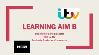 LEARNING AIM B
Structure of a media sector
BBC vs. ITV
Publically Funded vs. Commercial
 
