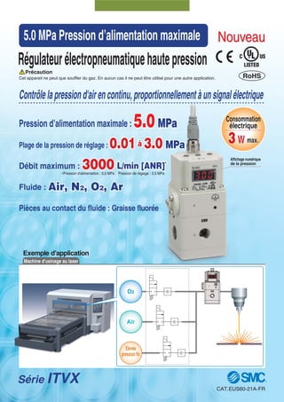 Exemple d’application
Machine d'usinage au laser
Série ITVX
Régulateurélectropneumatiquehautepression
Cet appareil ne peut que souffler du gaz. En aucun cas il ne peut être utilisé pour une autre application.
Contrôlelapressiond'airencontinu,proportionnellementàunsignalélectrique
5.0MPa
0.01à 3.0 MPa
3000 L/min [ANR]*
Air, N2, O2, Ar
Pression d’alimentation maximale : 5.0MPa
Plage de la pression de réglage : 0.01à 3.0 MPa
Débit maximum : 3000 L/min [ANR]*
Fluide : Air, N2, O2, Ar
Pièces au contact du fluide : Graisse fluorée
O2
Air
Elevée
pression N2
∗Pression d'alimentation : 5,0 MPa Pression de réglage : 3,0 MPa
5.0 MPa Pression d’alimentation maximale
Affichage numérique
de la pression
NouveauNouveau
RoHS
Consommation
électrique
3W max.3W max.
Précaution
CAT.EUS60-21A-FR
 
