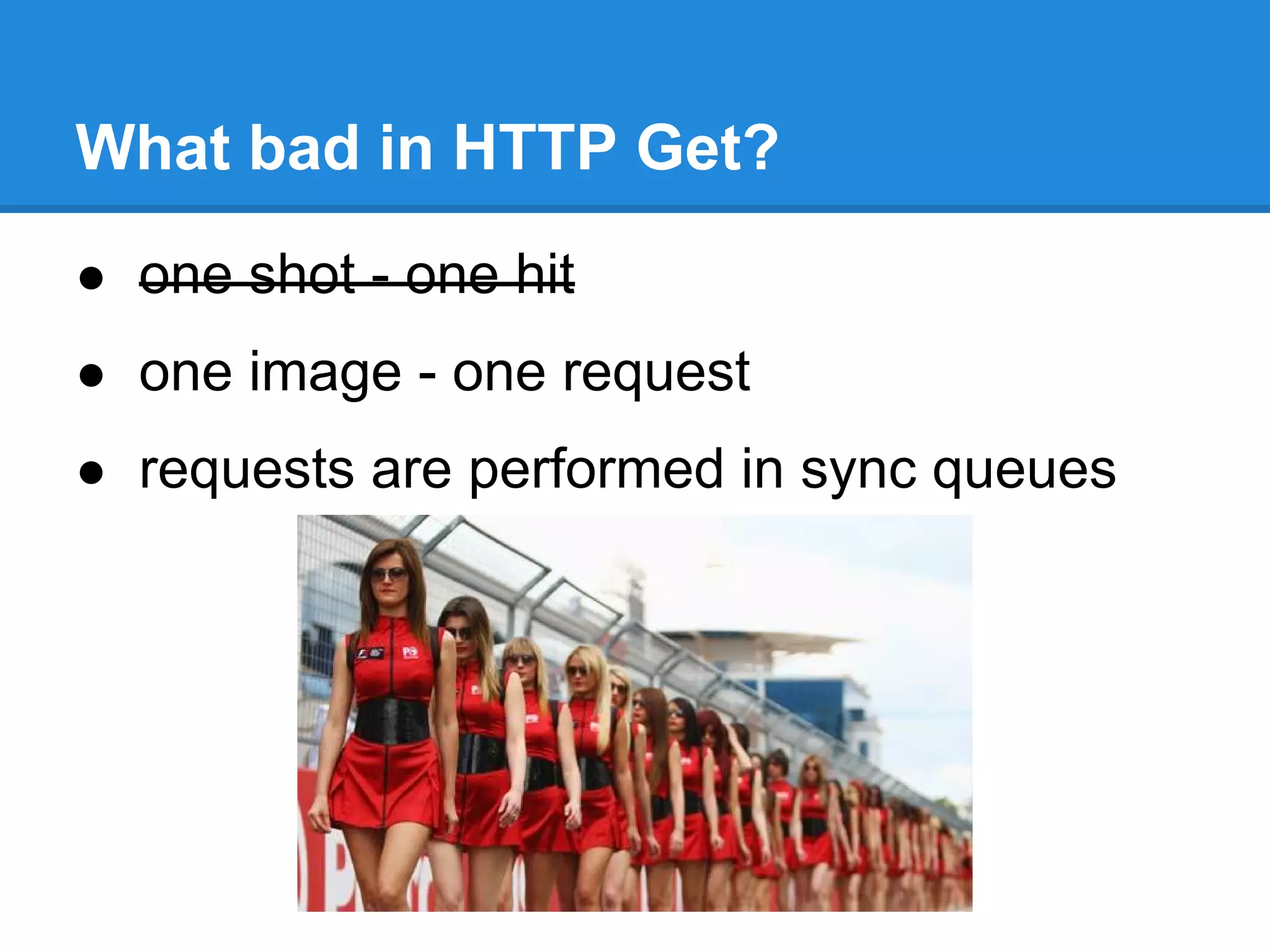 What bad in HTTP Get?
● one shot - one hit
● one image - one request
● requests are performed in sync queues
 