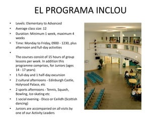 EL PROGRAMA INCLOU
•   Levels: Elementary to Advanced
•   Average class size: 12
•   Duration: Minimum 1 week, maximum 4
    weeks
•   Time: Monday to Friday, 0900 - 1230, plus
    afternoon and full-day activities
•
    The courses consist of 15 hours of group
    lessons per week. In addition this
    programme comprises, for Juniors (ages
    14 - 17 years)
•   1 full-day and 1 half-day excursion
•   2 cultural afternoons - Edinburgh Castle,
    Holyrood Palace, etc
•   2 sports afternoons - Tennis, Squash,
    Bowling, Ice-skating etc
•   1 social evening - Disco or Ceilidh (Scottish
    dancing)
•   Juniors are accompanied on all visits by
    one of our Activity Leaders
 