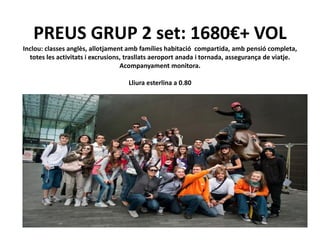 PREUS GRUP 2 set: 1680€+ VOL
Inclou: classes anglès, allotjament amb famílies habitació compartida, amb pensió completa,
  totes les activitats i excrusions, trasllats aeroport anada i tornada, assegurança de viatje.
                                   Acompanyament monitora.

                                    Lliura esterlina a 0.80
 