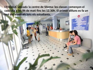 L’ESCOLA: ubicada la centre de Sliema: les classes començen el
cada dia a les 9h de mati fins les 12.30h. El primer dilluns es fa un
test del nivell als tots els estudiants.
 