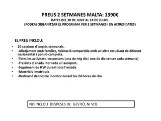 PREUS 2 SETMANES MALTA: 1390€
                       DATES DEL 30 DE JUNY AL 14 DE JULIOL
         (PODEM ORGANITZAR EL PROGRAMA PER 3 SETMANES I EN ALTRES DATES)



    EL PREU INCLOU:
•    20 sessions d´anglès setmanals.
•    -Allotjament amb famílies, habitació compartida amb un altre estudiant de diferent
     nacionalitat i pensió completa.
•    -Totes les activitats i excursions (una de mig dia i una de dia sencer cada setmana)
•    -Trasllats d´anada i tornada a l´aeroport.
•    -Seguiment de ITW durant tota l´estada
•    -Materials i matricula
•    -Dedicació del nostre monitor durant les 24 hores del dia.




            NO INCLOU DESPESES DE GESTIÓ, NI VOL
 