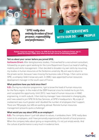 Human resources manager, France, for SPIE Oil & Gas Services, Guillaume Driant, age 41,
joined the Group in 2008, since when he has had a series of interesting positions.
INTERVIEWS
WITHOURSO’SPIEPEOPLE
“SPIE really does
embody its values of local
presence, responsibility
and performance.”
Tell us about your career before you joined SPIE.
Guillaume Driant: After doing business studies, I first worked for a recruitment consultant,
followed by six years spent working for the Loire Department Council as head of staffing,
mobility and skills management. I then decided to broaden my own skills by resuming
my studies in human resources at the Sorbonne university. My aim was to return to
the private sector, because I was missing the business side of things. I then came across
SPIE, a company I didn’t know very well. In 2008, I was appointed human resources
development manager in the south-east of France.
What positions have you held since then?
G.D.: During my induction programme, I got to know the head of human resources
for the Paris region. In the midst of the 2009 financial crisis he invited me to join him,
and I accepted the opportunity. Until 2013, I was head of human resources in HVAC
engineering, in north suburb. I then told my manager I was interested in changing jobs,
and I was asked to join SPIE Oil & Gas Services, at SPIE’s headquarters. My scope of
involvement was much greater and I doubled the number of employees that I support.
There are 700 people, but 400 are working abroad. Remote human resources
management presents quite a challenge!
What would you say about SPIE as an employer?
G.D.: The company doesn’t just talk about its values; it embodies them. SPIE really does
listen to its employees, and I have personally experienced the benefit of local presence.
When the company talks about giving us responsibility, it’s not just empty words. And
the culture of performance is very much in evidence here.
 