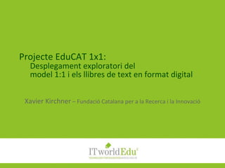 Projecte EduCAT 1x1: Desplegament exploratori del model 1:1 i els llibres de text en format digital Xavier Kirchner  – Fundació Catalana per a la Recerca i la Innovació 