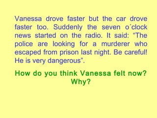 Vanessa drove faster but the car drove
faster too. Suddenly the seven o´clock
news started on the radio. It said: “The
police are looking for a murderer who
escaped from prison last night. Be careful!
He is very dangerous”.
How do you think Vanessa felt now?
Why?

 