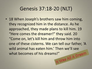 Genesis 37:18-20 (NLT)
• 18 When Joseph’s brothers saw him coming,
they recognized him in the distance. As he
approached, they made plans to kill him. 19
“Here comes the dreamer!” they said. 20
“Come on, let’s kill him and throw him into
one of these cisterns. We can tell our father, ‘A
wild animal has eaten him.’ Then we’ll see
what becomes of his dreams!”

 