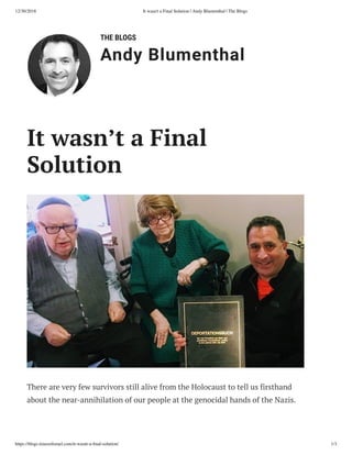 12/30/2018 It wasn't a Final Solution | Andy Blumenthal | The Blogs
https://blogs.timesoﬁsrael.com/it-wasnt-a-ﬁnal-solution/ 1/3
THE BLOGS
Andy Blumenthal
There are very few survivors still alive from the Holocaust to tell us firsthand
about the near-annihilation of our people at the genocidal hands of the Nazis.
It wasn’t a Final
Solution
 