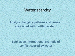 Water scarcity

Analyse changing patterns and issues
   associated with bottled water



 Look at an international example of
      conflict caused by water
 