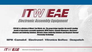 Electronic Assembly Equipment
1
ITW EAE is a division of Illinois Tool Works, Inc. The group brings together the world’s leading
brands of electronics assembly equipment: MPM Printers, Camalot Dispensers, Electrovert
Cleaners and Soldering Solutions, Vitronics Soltec Soldering Solutions and Despatch Thermal
Processing Technology.
 