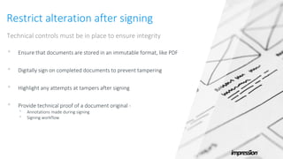 Restrict alteration after signing
Technical controls must be in place to ensure integrity
• Ensure that documents are stored in an immutable format, like PDF
• Digitally sign on completed documents to prevent tampering
• Highlight any attempts at tampers after signing
• Provide technical proof of a document original -
• Annotations made during signing
• Signing workflow
 