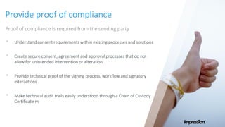 Provide proof of compliance
Proof of compliance is required from the sending party
• Understand consent requirements within existing processes and solutions
• Create secure consent, agreement and approval processes that do not
allow for unintended intervention or alteration
• Provide technical proof of the signing process, workflow and signatory
interactions
• Make technical audit trails easily understood through a Chain of Custody
Certificate m
 