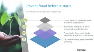Prevent fraud before it starts
Learn from our customers experience
Certainty of identity & non-repudiable
contracting
Propensity for fraud, credit checks,
medical aid & bank account verification
Automation, auditability, AI driven
processing & voice lie detection
Manual validation, fraud investigation
& evidence for prosecution
 