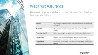 WebTrust Assurance
The WebTrust program is based on the following Trust Services
Principles and Criteria
Security The system is protected against unauthorized access (both physical
and logical).
Availability The system is available for operation and use as committed or
agreed.
Processing Integrity System processing is complete, accurate, timely, and authorized.
Online Privacy Personal information obtained as a result of e-commerce is
collected, used, disclosed, and retained as committed or agreed.
Confidentiality Information designated as confidential is protected as committed or
agreed.
 