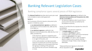 Banking Relevant Legislation Cases
Banking compliance spans several pieces of RSA legislation
The National Credit Act describes which particulars need
to be included on every credit agreement.
Section 2.
(3) If a provision of this Act requires a document to be
signed or initialled by a party
(a) (a) an advanced electronic signature, as defined in
the Electronic Communications Act, 2002 (Act No.
25 of 2002); or
(b) (b) an electronic signature as defined in the
Electronic Communications Act, 2002 (Act No. 25 of
2002), provided that-
(a) (i) the electronic signature is applied by each
party in the physical presence of the other party
or an agent of the party; and
(b) (ii) the credit provider must take reasonable
measures to prevent the use of the consumer’s
electronic signature for any purpose other than
the signing or initialling of the particular
document that the consumer intended to sign
or initial.
Advanced Electronic Signatures are defined in the
Electronic Communications and Transactions Act, 2002
(Act No. 25 of 2002) as:
• An electronic signature which results from a
process which has been accredited by the
Accreditation Authority.
Section 37 and 38 of the Act stipulate the criteria for
accreditation:
(Section 38.1) - The electronic signature:
• is uniquely linked to the signer;
• is capable of identifying the signer;
• is created under a means that can be maintained
under the sole control of the signer;
• will be linked to the data or data message to
which it relates in such a manner that any
subsequent change of data or data message is
detectable;
*Advanced Electronic Signature is the South
African equivalent to QES
 