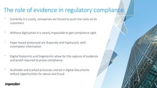 The role of evidence in regulatory compliance
• Currently it is costly, companies are forced to push the costs on to
customers
• Without digitisation it is nearly impossible to get compliance right
• Paper based processed are disparate and haphazard, with
incomplete information
• Digital footprints and fingerprints allow for the capture of evidence
and proof required to prove compliance
• Auditable and tracked processes stored in digital documents
reduce opportunities for abuse and fraud
 