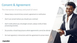 Consent & Agreement
The intersection of privacy and proof of intent
• Always keep a record of any consent, agreement or notification
• Don’t use consent where you should use a contract
• Don’t notify where you should get consent, always notify of data
processing activities
• Do provide a closed loop process where agreements cannot be altered
• Do track signatory’s interactions with the agreement to prove intent
 