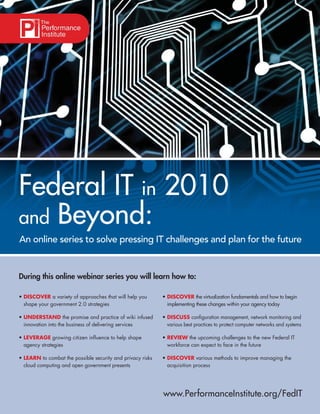 Federal IT in 2010
and Beyond:
An online series to solve pressing IT challenges and plan for the future


During this online webinar series you will learn how to:

• DISCOVER a variety of approaches that will help you       • DISCOVER the virtualization fundamentals and how to begin
  shape your government 2.0 strategies                        implementing these changes within your agency today

• UNDERSTAND the promise and practice of wiki infused       • DISCUSS conﬁguration management, network monitoring and
  innovation into the business of delivering services         various best practices to protect computer networks and systems

• LEVERAGE growing citizen inﬂuence to help shape           • REVIEW the upcoming challenges to the new Federal IT
  agency strategies                                           workforce can expect to face in the future

• LEARN to combat the possible security and privacy risks   • DISCOVER various methods to improve managing the
  cloud computing and open government presents                acquisition process




                                                            www.PerformanceInstitute.org/FedIT
 