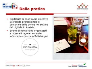 Dalla pratica
 Digitalista si pone come obiettivo
la crescita professionale e
personale delle donne nel settore
del digitale in Austria.
 Eventi di networking organizzati
a intervalli regolari e serate
informative (anche a Salisburgo)
 