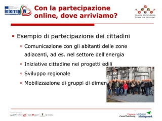 Con la partecipazione
online, dove arriviamo?
 Esempio di partecipazione dei cittadini
 Comunicazione con gli abitanti delle zone
adiacenti, ad es. nel settore dell'energia
 Iniziative cittadine nei progetti edili
 Sviluppo regionale
 Mobilizzazione di gruppi di dimensioni maggiori
 