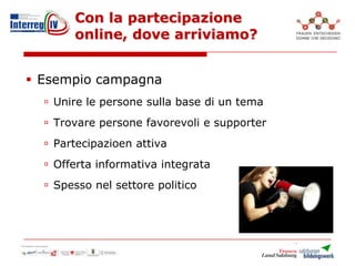 Con la partecipazione
online, dove arriviamo?
 Esempio campagna
 Unire le persone sulla base di un tema
 Trovare persone favorevoli e supporter
 Partecipazioen attiva
 Offerta informativa integrata
 Spesso nel settore politico
 