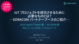 IoT プロジェクトを成功させるために
必要なものとは？
―SORACOM パートナーブースのご紹介―
2018 Japan IT Week 春 ― IoT/M2M 展
Mar. 9 – 11, 2018 / ソラコムブース
株式会社ソラコム
テクノロジー・エバンジェリスト
松下 享平
お客様数
10000
超えました！
 