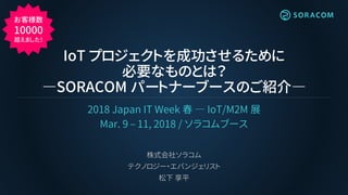 IoT プロジェクトを成功させるために
必要なものとは？
―SORACOM パートナーブースのご紹介―
2018 Japan IT Week 春 ― IoT/M2M 展
Mar. 9 – 11, 2018 / ソラコムブース
株式会社ソラコム
...