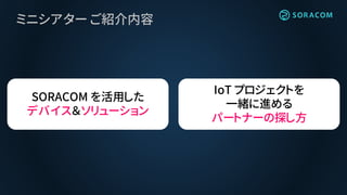 ミニシアター ご紹介内容
SORACOM を活用した
デバイス＆ソリューション
IoT プロジェクトを
一緒に進める
パートナーの探し方
 