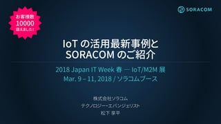 IoT の活用最新事例と
SORACOM のご紹介
2018 Japan IT Week 春 ― IoT/M2M 展
Mar. 9 – 11, 2018 / ソラコムブース
株式会社ソラコム
テクノロジー・エバンジェリスト
松下 享平
お客様数
10000
超えました！
 