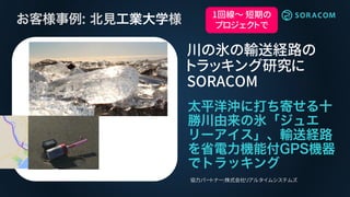 川の氷の輸送経路の
トラッキング研究に
SORACOM
協力パートナー:株式会社リアルタイムシステムズ
1回線～ 短期の
プロジェクトで
 