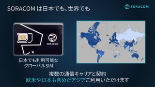 SORACOM は日本でも、世界でも
日本でも利用可能な
グローバルSIM
複数の通信キャリアと契約
欧米や日本も含めたアジアご利用いただけます
 