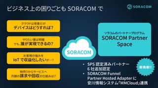 ビジネス上の困りごとも SORACOM で
クラウドは得意だが
デバイスはどうすれば？
やりたい事は明確
でも、誰が実現できるの？
お客様の強みを
IoT で収益化したいが…?
物売りからサービスへ
月額の請求や回収の仕組みは？
ソラコムのパートナープログラム
SORACOM Partner
Space
• SPS 認定済みパートナー
6 社追加認定
• SORACOM Funnel
Partner Hosted Adapter に
安川情報システム「MMCloud」連携
 