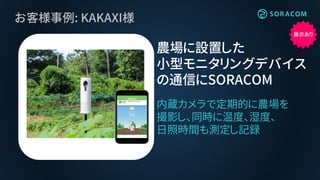 お客様事例: KAKAXI様
内蔵カメラで定期的に農場を
撮影し、同時に温度、湿度、
日照時間も測定し記録
農場に設置した
小型モニタリングデバイス
の通信にSORACOM
展示あり
 