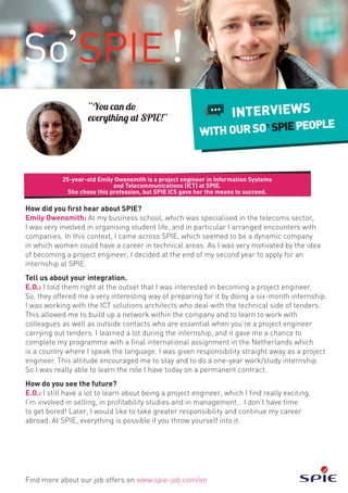 How did you first hear about SPIE?
Emily Owensmith: At my business school, which was specialised in the telecoms sector,
I was very involved in organising student life, and in particular I arranged encounters with
companies. In this context, I came across SPIE, which seemed to be a dynamic company
in which women could have a career in technical areas. As I was very motivated by the idea
of becoming a project engineer, I decided at the end of my second year to apply for an
internship at SPIE.
Tell us about your integration.
E.O.: I told them right at the outset that I was interested in becoming a project engineer.
So, they offered me a very interesting way of preparing for it by doing a six-month internship.
I was working with the ICT solutions architects who deal with the technical side of tenders.
This allowed me to build up a network within the company and to learn to work with
colleagues as well as outside contacts who are essential when you’re a project engineer
carrying out tenders. I learned a lot during the internship, and it gave me a chance to
complete my programme with a final international assignment in the Netherlands which
is a country where I speak the language. I was given responsibility straight away as a project
engineer. This attitude encouraged me to stay and to do a one-year work/study internship.
So I was really able to learn the role I have today on a permanent contract.
How do you see the future?
E.O.: I still have a lot to learn about being a project engineer, which I find really exciting.
I’m involved in selling, in profitability studies and in management… I don’t have time
to get bored! Later, I would like to take greater responsibility and continue my career
abroad. At SPIE, everything is possible if you throw yourself into it.
25-year-old Emily Owensmith is a project engineer in Information Systems
and Telecommunications (ICT) at SPIE.
She chose this profession, but SPIE ICS gave her the means to succeed.
Find more about our job offers on www.spie-job.com/en
INTERVIEWS
WITHOURSO SPIEPEOPLE
“You can do
everything at SPIE!”
 