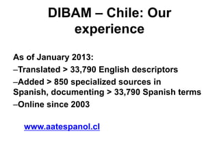 DIBAM – Chile: Our
experience
As of January 2013:
–Translated > 33,790 English descriptors
–Added > 850 specialized sources in
Spanish, documenting > 33,790 Spanish terms
–Online since 2003
www.aatespanol.cl

 