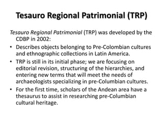 Tesauro Regional Patrimonial (TRP)
Tesauro Regional Patrimonial (TRP) was developed by the
CDBP in 2002:
• Describes objects belonging to Pre-Colombian cultures
and ethnographic collections in Latin America.
• TRP is still in its initial phase; we are focusing on
editorial revision, structuring of the hierarchies, and
entering new terms that will meet the needs of
archaeologists specializing in pre-Columbian cultures.
• For the first time, scholars of the Andean area have a
thesaurus to assist in researching pre-Columbian
cultural heritage.

 