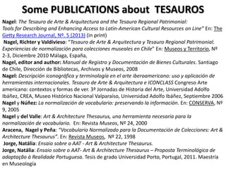 Some PUBLICATIONS about TESAUROS
Nagel: The Tesauro de Arte & Arquitectura and the Tesauro Regional Patrimonial:
Tools for Describing and Enhancing Access to Latin-American Cultural Resources on Line” En: The
Getty Research Journal, Nº. 5 (2013) (in print)
Nagel, Richter y Valdivieso: “Tesauro de Arte & Arquitectura y Tesauro Regional Patrimonial.
Experiencias de normalización para colecciones museales en Chile” En: Museos y Territorio, Nº
2-3, Diciembre 2010 Málaga, España,
Nagel, editor and author: Manual de Registro y Documentación de Bienes Culturales. Santiago
de Chile, Dirección de Bibliotecas, Archivos y Museos, 2008
Nagel: Descripción iconográfica y terminología en el arte iberoamericano: uso y aplicación de
herramientas internacionales. Tesauro de Arte & Arquitectura e ICONCLASS Congreso Arte
americano: contextos y formas de ver. 3º Jornadas de Historia del Arte, Universidad Adolfo
Ibáñez, CREA, Museo Histórico Nacional Valparaíso, Universidad Adolfo Ibáñez, Septiembre 2006
Nagel y Núñez: La normalización de vocabulario: preservando la información. En: CONSERVA, Nº
9, 2005
Nagel y del Valle: Art & Architecture Thesaurus, una herramienta necesaria para la
normalización de vocabulario. En: Revista Museos, Nº 24, 2000
Aracena, Nagel y Peña: “Vocabulario Normalizado para la Documentación de Colecciones: Art &
Architecture Thesaurus”. En: Revista Museos, Nº 22, 1998
Jorge, Natália: Ensaio sobre o AAT - Art & Architecture Thesaurus.
Jorge, Natália: Ensaio sobre o AAT- Art & Architecture Thesaurus – Proposta Terminológica de
adaptação à Realidade Portuguesa. Tesis de grado Universidad Porto, Portugal, 2011. Maestría
en Museología

 