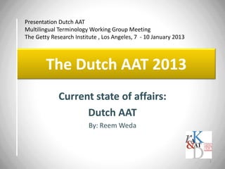 Presentation Dutch AAT
Multilingual Terminology Working Group Meeting
The Getty Research Institute , Los Angeles, 7 - 10 January 2013

The Dutch AAT 2013
Current state of affairs:
Dutch AAT
By: Reem Weda

1

 